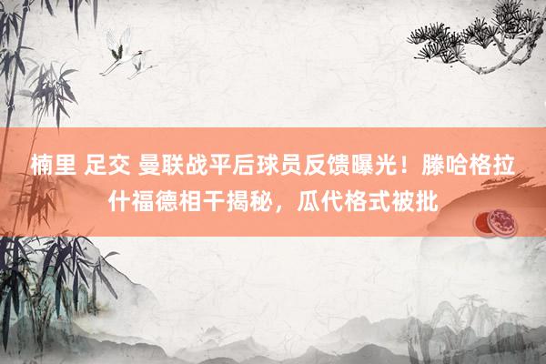 楠里 足交 曼联战平后球员反馈曝光！滕哈格拉什福德相干揭秘，瓜代格式被批