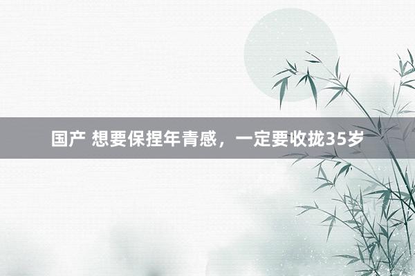 国产 想要保捏年青感,一定要收拢35岁