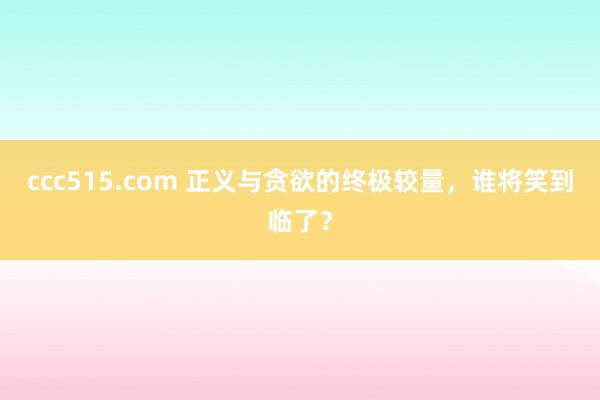 ccc515.com 正义与贪欲的终极较量，谁将笑到临了？