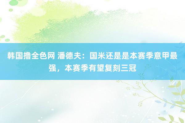 韩国撸全色网 潘德夫：国米还是是本赛季意甲最强，本赛季有望复刻三冠