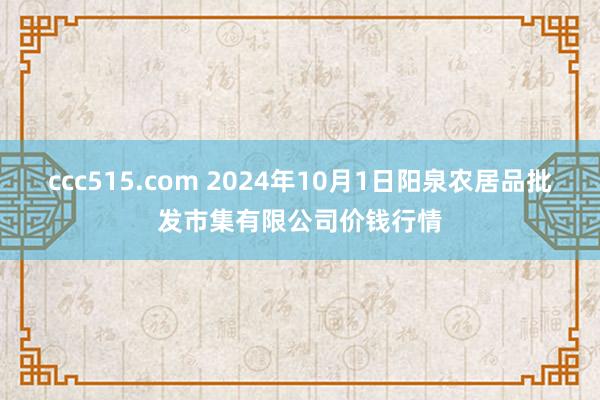 ccc515.com 2024年10月1日阳泉农居品批发市集有限公司价钱行情
