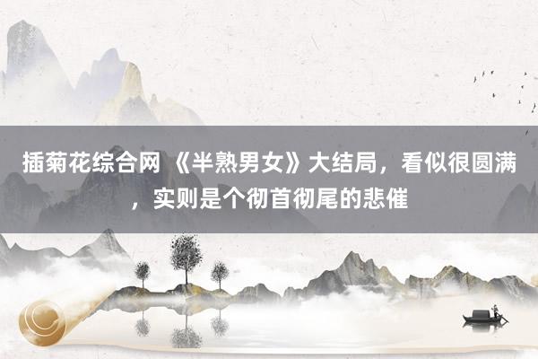 插菊花综合网 《半熟男女》大结局，看似很圆满，实则是个彻首彻尾的悲催