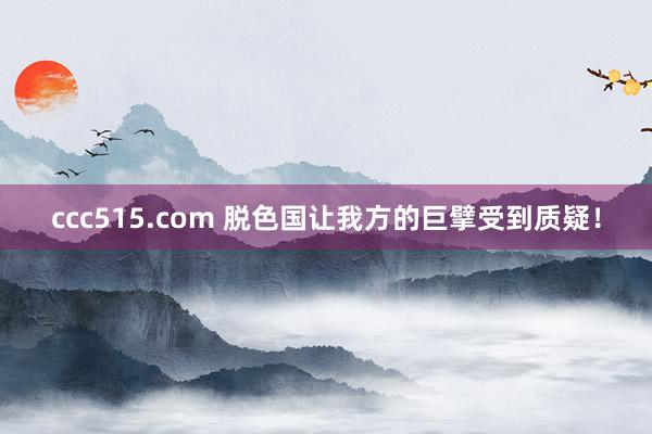 ccc515.com 脱色国让我方的巨擘受到质疑！
