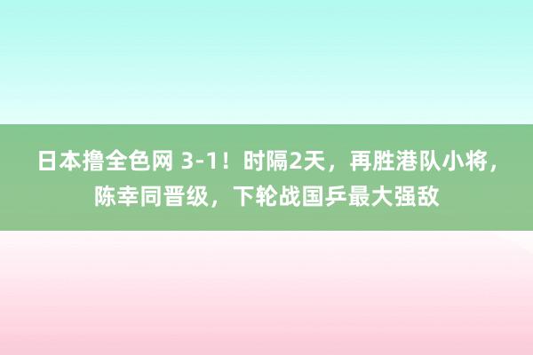 日本撸全色网 3-1！时隔2天，再胜港队小将，陈幸同晋级，下轮战国乒最大强敌
