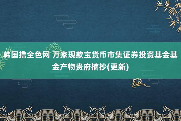 韩国撸全色网 万家现款宝货币市集证券投资基金基金产物贵府摘抄(更新)