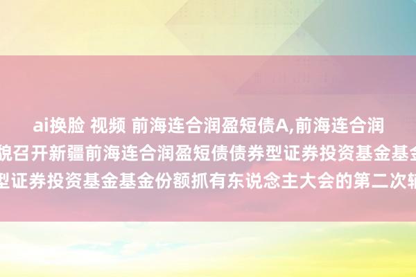 ai换脸 视频 前海连合润盈短债A,前海连合润盈短债C: 对于以通信样貌召开新疆前海连合润盈短债债券型证券投资基金基金份额抓有东说念主大会的第二次辅导性公告