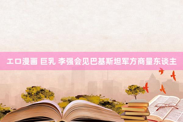 エロ漫画 巨乳 李强会见巴基斯坦军方商量东谈主