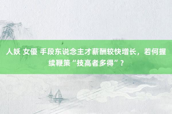 人妖 女優 手段东说念主才薪酬较快增长，若何握续鞭策“技高者多得”？
