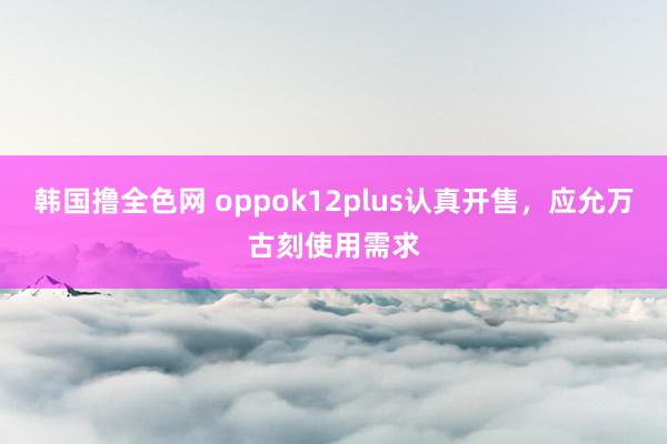 韩国撸全色网 oppok12plus认真开售，应允万古刻使用需求