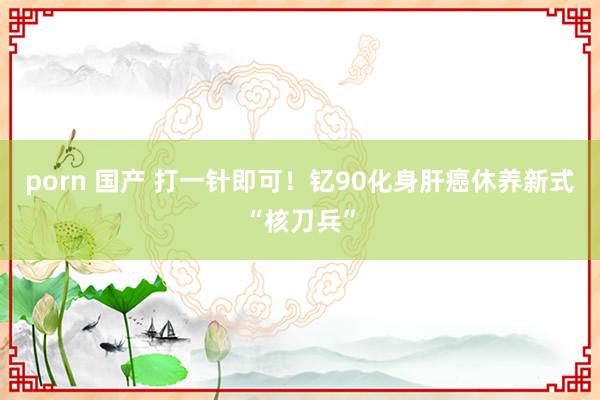 porn 国产 打一针即可！钇90化身肝癌休养新式“核刀兵”