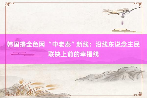 韩国撸全色网 “中老泰”新线：沿线东说念主民联袂上前的幸福线
