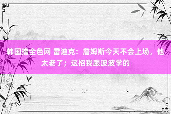韩国撸全色网 雷迪克：詹姆斯今天不会上场，他太老了；这招我跟波波学的