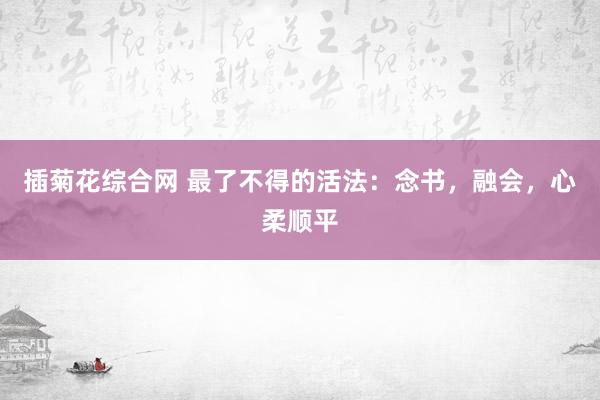 插菊花综合网 最了不得的活法：念书，融会，心柔顺平
