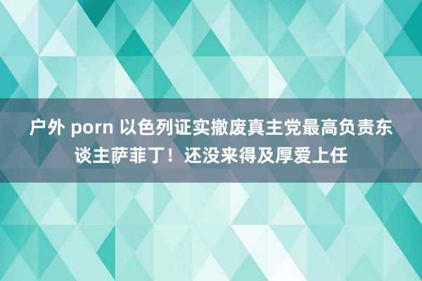 户外 porn 以色列证实撤废真主党最高负责东谈主萨菲丁！还没来得及厚爱上任