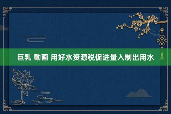 巨乳 動画 用好水资源税促进量入制出用水