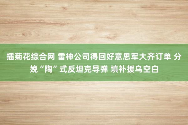 插菊花综合网 雷神公司得回好意思军大齐订单 分娩“陶”式反坦克导弹 填补援乌空白