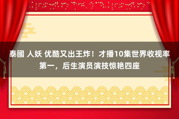 泰國 人妖 优酷又出王炸！才播10集世界收视率第一，后生演员演技惊艳四座