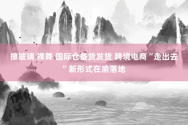 擦玻璃 裸舞 国际仓备货发货 跨境电商“走出去”新形式在渝落地