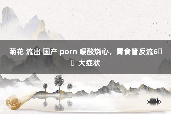 菊花 流出 国产 porn 嗳酸烧心,胃食管反流6️⃣大症状
