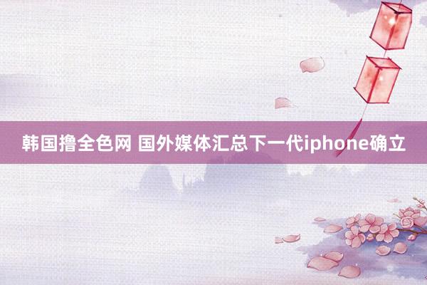 韩国撸全色网 国外媒体汇总下一代iphone确立