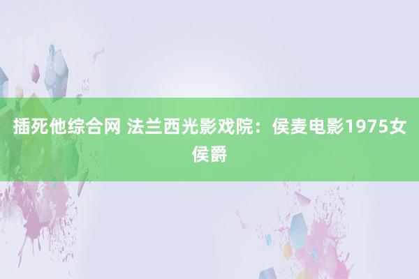 插死他综合网 法兰西光影戏院：侯麦电影1975女侯爵