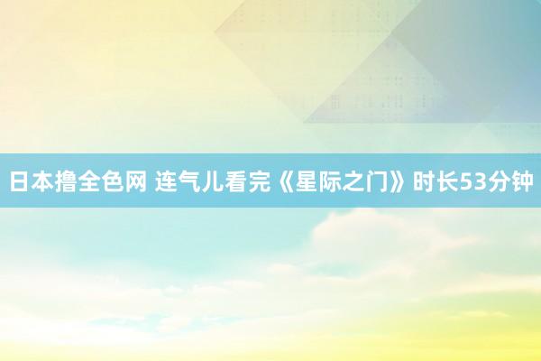 日本撸全色网 连气儿看完《星际之门》时长53分钟
