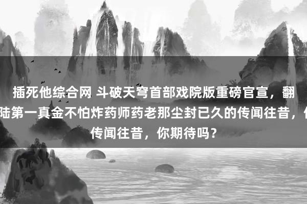 插死他综合网 斗破天穹首部戏院版重磅官宣，翻开斗气大陆第一真金不怕炸药师药老那尘封已久的传闻往昔，你期待吗？