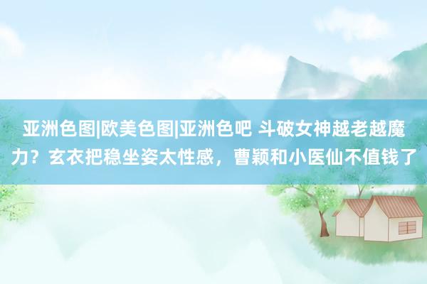 亚洲色图|欧美色图|亚洲色吧 斗破女神越老越魔力？玄衣把稳坐姿太性感，曹颖和小医仙不值钱了