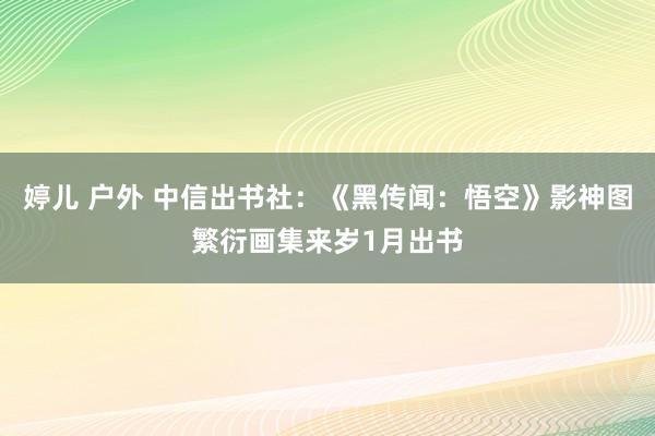 婷儿 户外 中信出书社：《黑传闻：悟空》影神图繁衍画集来岁1月出书