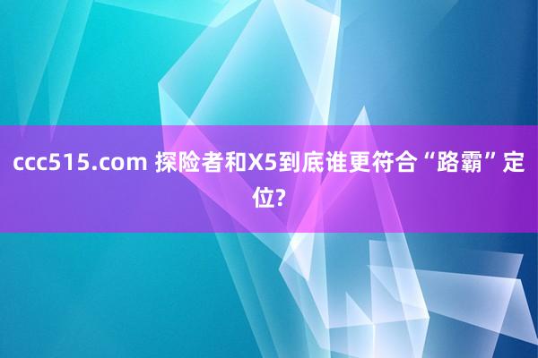 ccc515.com 探险者和X5到底谁更符合“路霸”定位?
