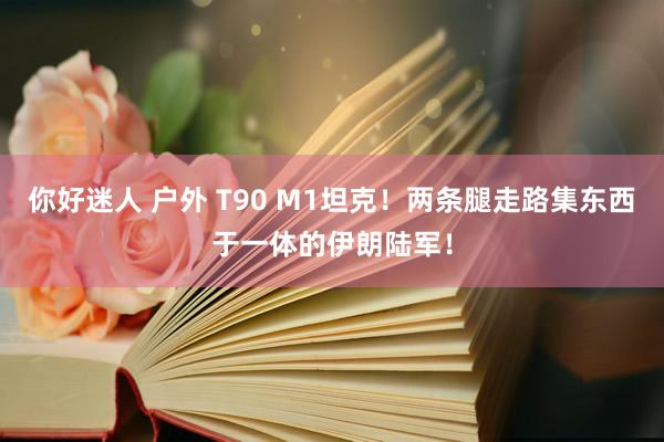 你好迷人 户外 T90 M1坦克！两条腿走路集东西于一体的伊朗陆军！