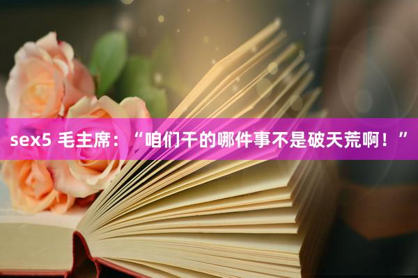 sex5 毛主席：“咱们干的哪件事不是破天荒啊！”