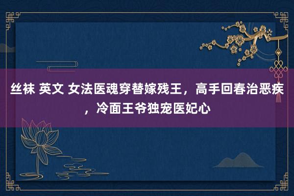丝袜 英文 女法医魂穿替嫁残王，高手回春治恶疾，冷面王爷独宠医妃心