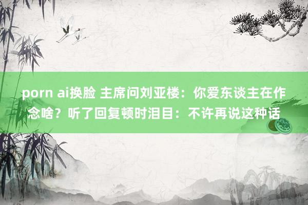 porn ai换脸 主席问刘亚楼：你爱东谈主在作念啥？听了回复顿时泪目：不许再说这种话