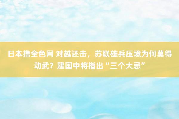 日本撸全色网 对越还击，苏联雄兵压境为何莫得动武？建国中将指出“三个大忌”