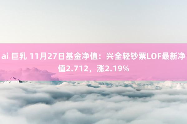 ai 巨乳 11月27日基金净值：兴全轻钞票LOF最新净值2.712，涨2.19%