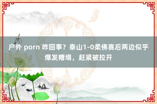 户外 porn 咋回事？泰山1-0柔佛赛后两边似乎爆发糟塌，赶紧被拉开