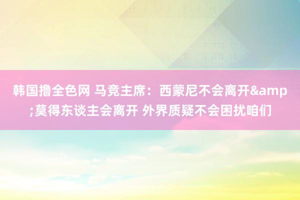 韩国撸全色网 马竞主席：西蒙尼不会离开&莫得东谈主会离开 外界质疑不会困扰咱们
