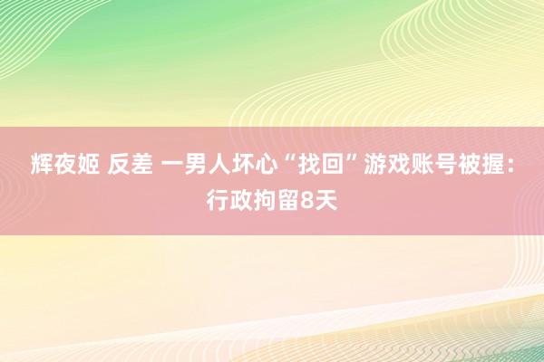 辉夜姬 反差 一男人坏心“找回”游戏账号被握：行政拘留8天