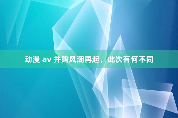 动漫 av 并购风潮再起，此次有何不同