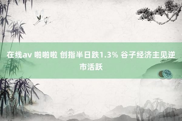 在线av 啪啪啦 创指半日跌1.3% 谷子经济主见逆市活跃