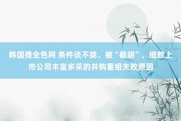 韩国撸全色网 条件谈不拢、被“截胡”，细数上市公司丰富多采的并购重组失败原因
