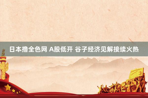 日本撸全色网 A股低开 谷子经济见解接续火热