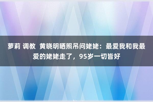 萝莉 调教  黄晓明晒照吊问姥姥：最爱我和我最爱的姥姥走了，95岁一切皆好