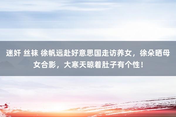 迷奸 丝袜 徐帆远赴好意思国走访养女，徐朵晒母女合影，大寒天晾着肚子有个性！