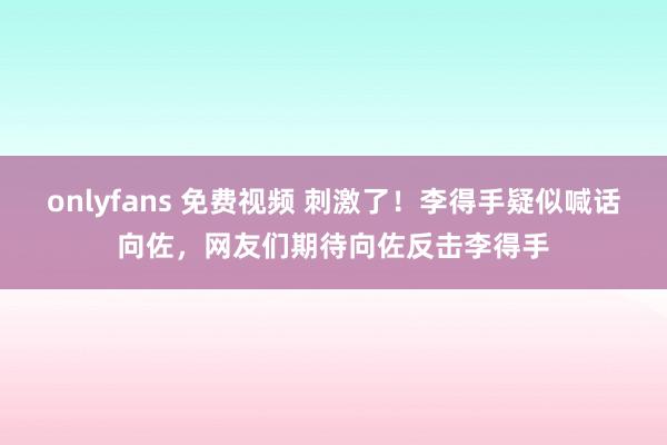 onlyfans 免费视频 刺激了！李得手疑似喊话向佐，网友们期待向佐反击李得手