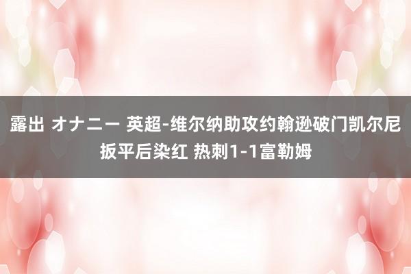 露出 オナニー 英超-维尔纳助攻约翰逊破门凯尔尼扳平后染红 热刺1-1富勒姆