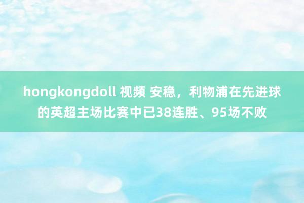 hongkongdoll 视频 安稳，利物浦在先进球的英超主场比赛中已38连胜、95场不败