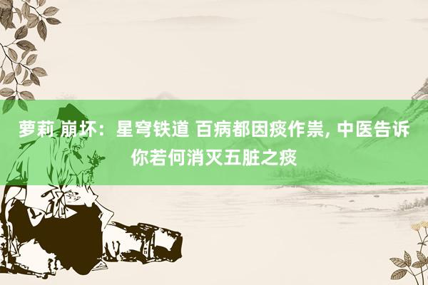 萝莉 崩坏：星穹铁道 百病都因痰作祟， 中医告诉你若何消灭五脏之痰