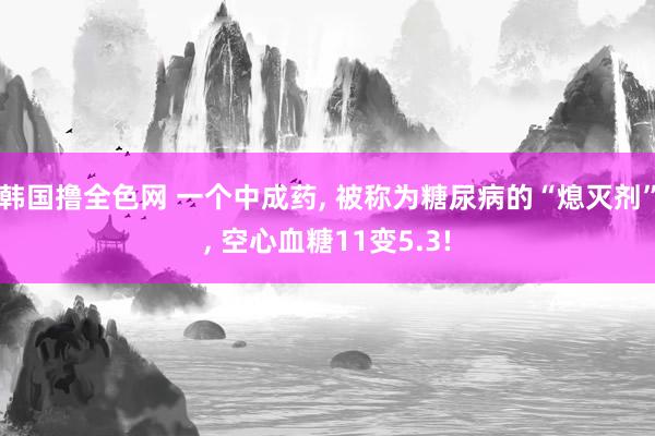 韩国撸全色网 一个中成药， 被称为糖尿病的“熄灭剂”， 空心血糖11变5.3!